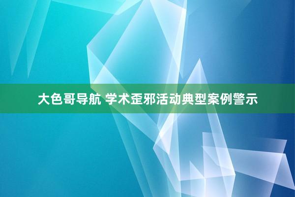 大色哥导航 学术歪邪活动典型案例警示