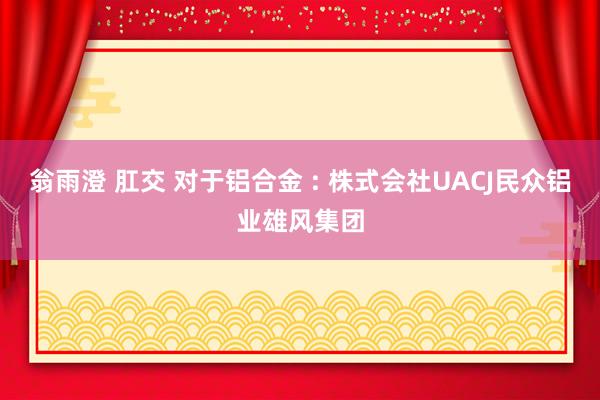 翁雨澄 肛交 对于铝合金 : 株式会社UACJ　民众铝业雄风集团