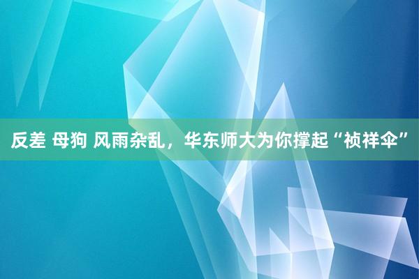 反差 母狗 风雨杂乱，华东师大为你撑起“祯祥伞”