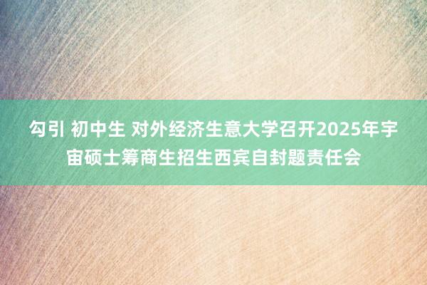 勾引 初中生 对外经济生意大学召开2025年宇宙硕士筹商生招生西宾自封题责任会