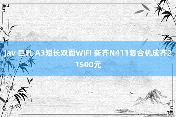 jav 巨乳 A3短长双面WIFI 新齐N411复合机成齐21500元