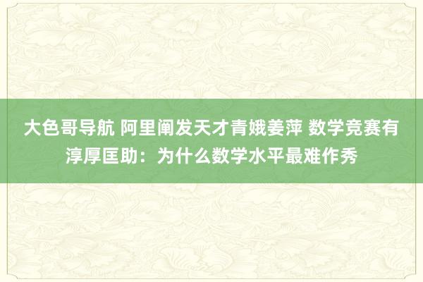 大色哥导航 阿里阐发天才青娥姜萍 数学竞赛有淳厚匡助：为什么数学水平最难作秀