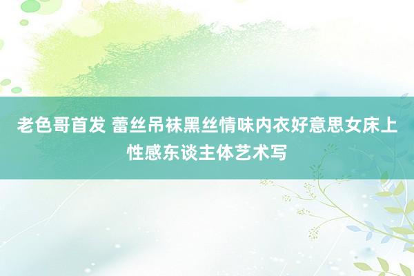 老色哥首发 蕾丝吊袜黑丝情味内衣好意思女床上性感东谈主体艺术写