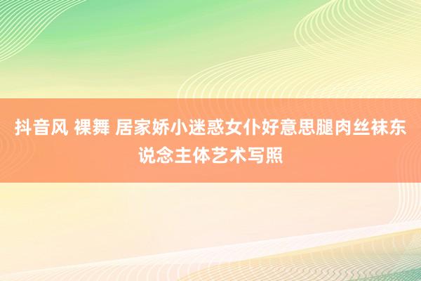 抖音风 裸舞 居家娇小迷惑女仆好意思腿肉丝袜东说念主体艺术写照