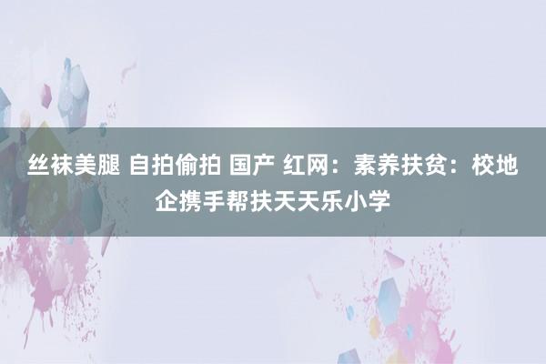 丝袜美腿 自拍偷拍 国产 红网：素养扶贫：校地企携手帮扶天天乐小学