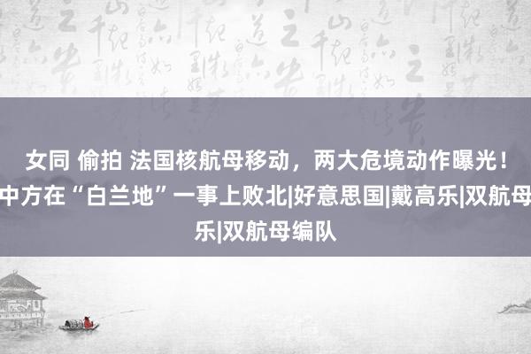 女同 偷拍 法国核航母移动，两大危境动作曝光！阻抑中方在“白兰地”一事上败北|好意思国|戴高乐|双航母编队