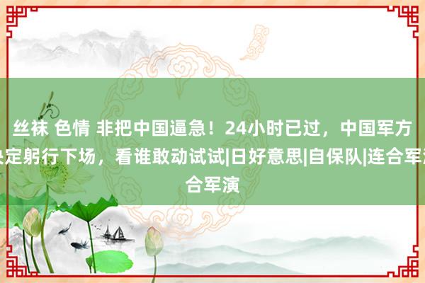 丝袜 色情 非把中国逼急！24小时已过，中国军方决定躬行下场，看谁敢动试试|日好意思|自保队|连合军演