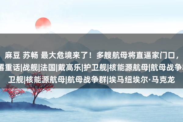 麻豆 苏畅 最大危境来了！多艘航母将直逼家门口，马克龙撕破脸，中方撂重话|战舰|法国|戴高乐|护卫舰|核能源航母|航母战争群|埃马纽埃尔·马克龙