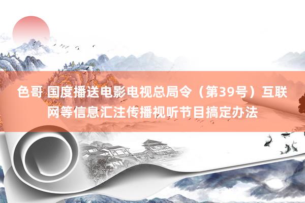 色哥 国度播送电影电视总局令（第39号）　　互联网等信息汇注传播视听节目搞定办法