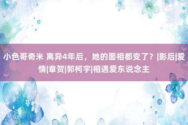 小色哥奇米 离异4年后，她的面相都变了？|影后|爱情|章贺|郭柯宇|相遇爱东说念主