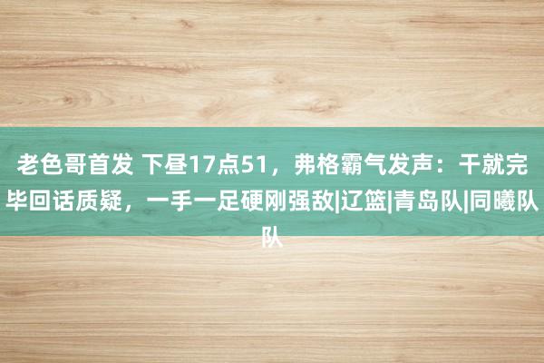 老色哥首发 下昼17点51，弗格霸气发声：干就完毕回话质疑，一手一足硬刚强敌|辽篮|青岛队|同曦队