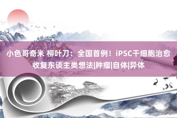 小色哥奇米 柳叶刀：全国首例！iPSC干细胞治愈收复东谈主类想法|肿瘤|自体|异体