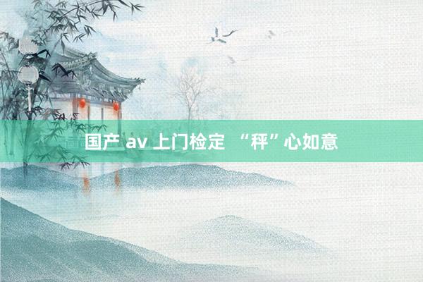 国产 av 上门检定  “秤”心如意