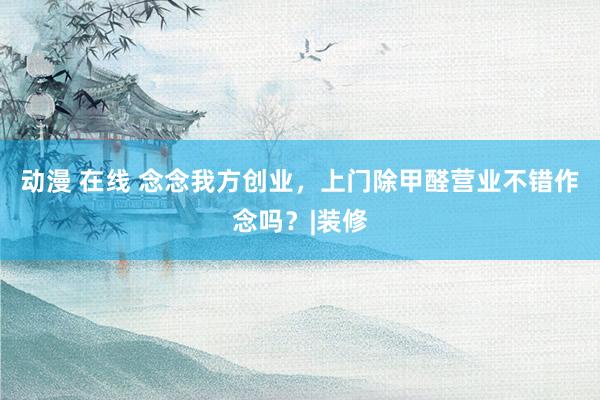 动漫 在线 念念我方创业，上门除甲醛营业不错作念吗？|装修