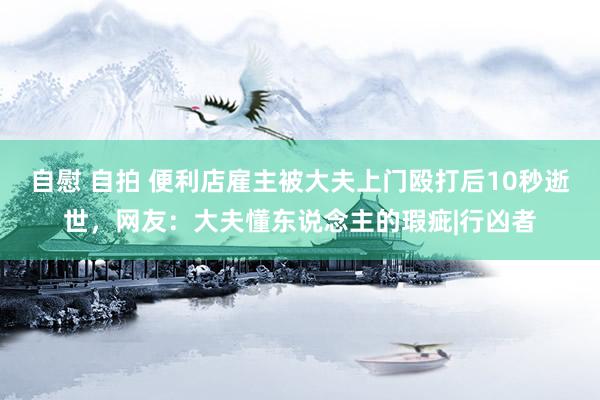 自慰 自拍 便利店雇主被大夫上门殴打后10秒逝世，网友：大夫懂东说念主的瑕疵|行凶者