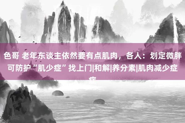 色哥 老年东谈主依然要有点肌肉，各人：划定微胖可防护“肌少症”找上门|和解|养分素|肌肉减少症