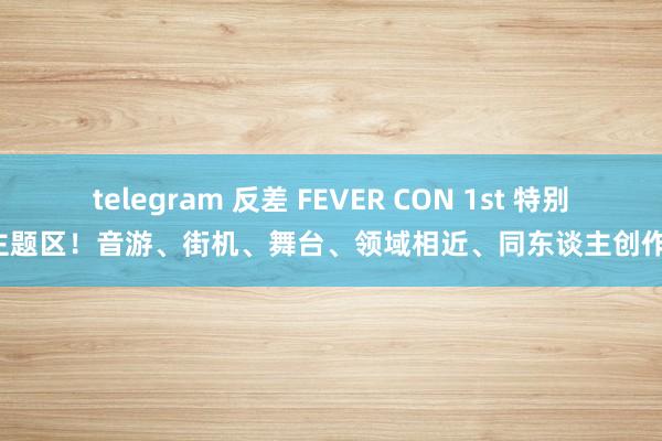 telegram 反差 FEVER CON 1st 特别主题区！音游、街机、舞台、领域相近、同东谈主创作！