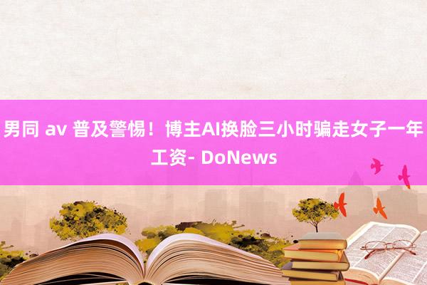 男同 av 普及警惕！博主AI换脸三小时骗走女子一年工资- DoNews