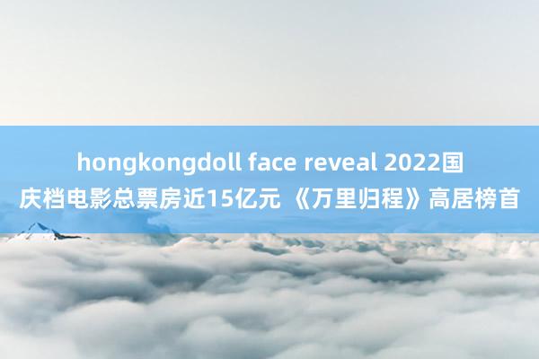 hongkongdoll face reveal 2022国庆档电影总票房近15亿元 《万里归程》高居榜首