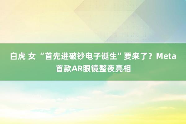 白虎 女 “首先进破钞电子诞生”要来了？Meta首款AR眼镜整夜亮相