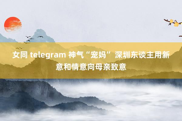 女同 telegram 神气“宠妈” 深圳东谈主用新意和情意向母亲致意