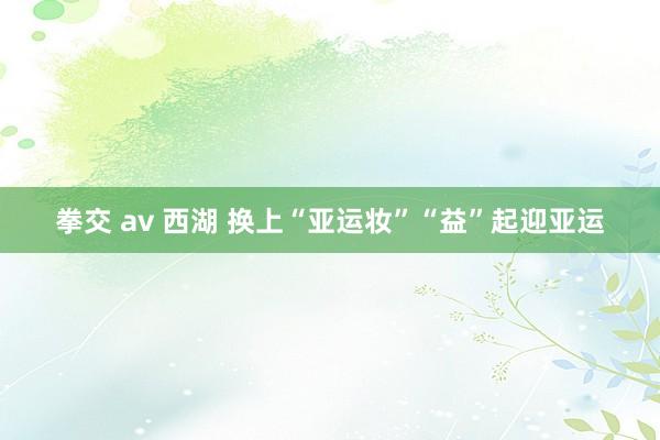 拳交 av 西湖 换上“亚运妆”“益”起迎亚运