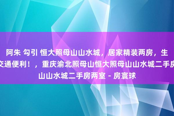 阿朱 勾引 恒大照母山山水城，居家精装两房，生存配套老到，交通便利！，重庆渝北照母山恒大照母山山水城二手房两室 - 房寰球