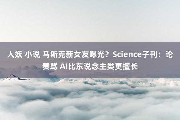 人妖 小说 马斯克新女友曝光？Science子刊：论责骂 AI比东说念主类更擅长