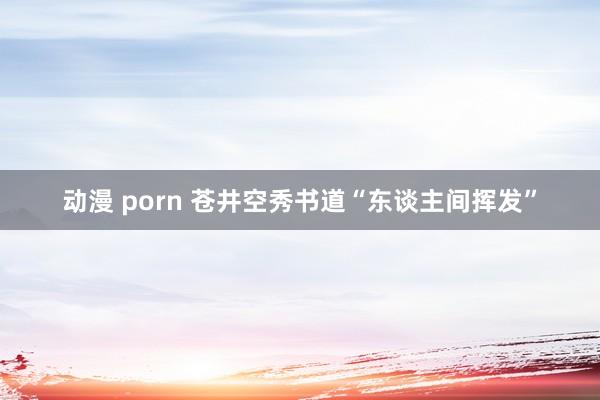 动漫 porn 苍井空秀书道“东谈主间挥发”