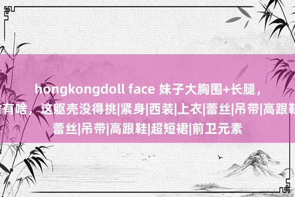 hongkongdoll face 妹子大胸围+长腿，火辣又性感，要啥有啥，这躯壳没得挑|紧身|西装|上衣|蕾丝|吊带|高跟鞋|超短裙|前卫元素