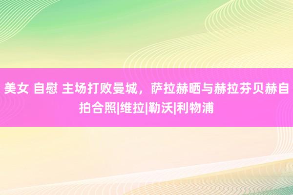 美女 自慰 主场打败曼城，萨拉赫晒与赫拉芬贝赫自拍合照|维拉|勒沃|利物浦