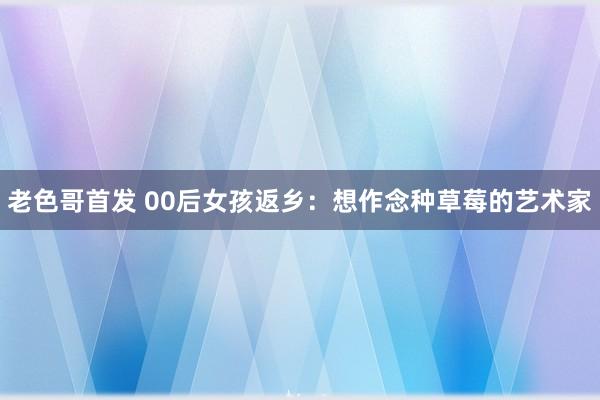 老色哥首发 00后女孩返乡：想作念种草莓的艺术家