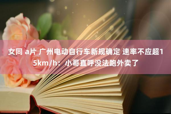 女同 a片 广州电动自行车新规确定 速率不应超15km/h：小哥直呼没法跑外卖了