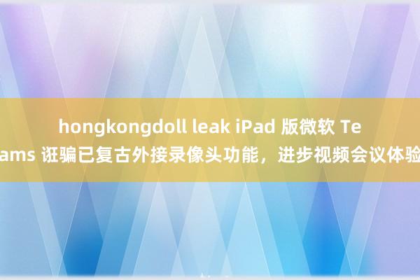 hongkongdoll leak iPad 版微软 Teams 诳骗已复古外接录像头功能，进步视频会议体验