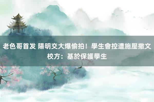 老色哥首发 陽明交大爆偷拍！學生會控遭施壓撤文　校方：基於保護學生