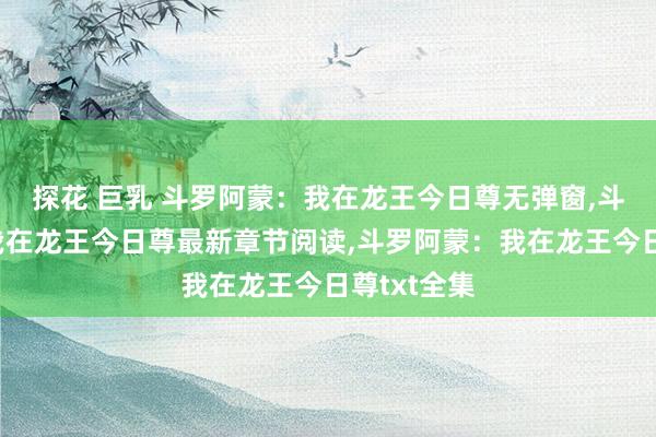 探花 巨乳 斗罗阿蒙：我在龙王今日尊无弹窗，斗罗阿蒙：我在龙王今日尊最新章节阅读，斗罗阿蒙：我在龙王今日尊txt全集