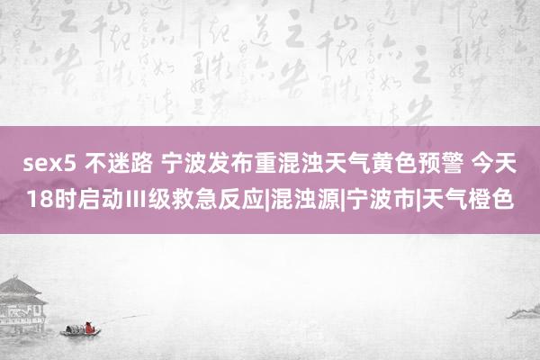 sex5 不迷路 宁波发布重混浊天气黄色预警 今天18时启动Ⅲ级救急反应|混浊源|宁波市|天气橙色