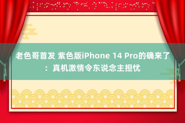 老色哥首发 紫色版iPhone 14 Pro的确来了：真机激情令东说念主担忧