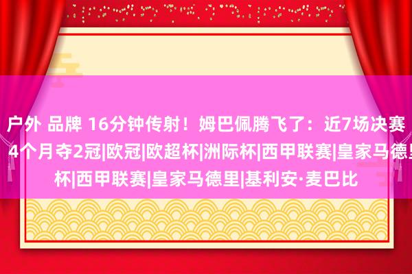 户外 品牌 16分钟传射！姆巴佩腾飞了：近7场决赛轰8球+创5记载，4个月夺2冠|欧冠|欧超杯|洲际杯|西甲联赛|皇家马德里|基利安·麦巴比