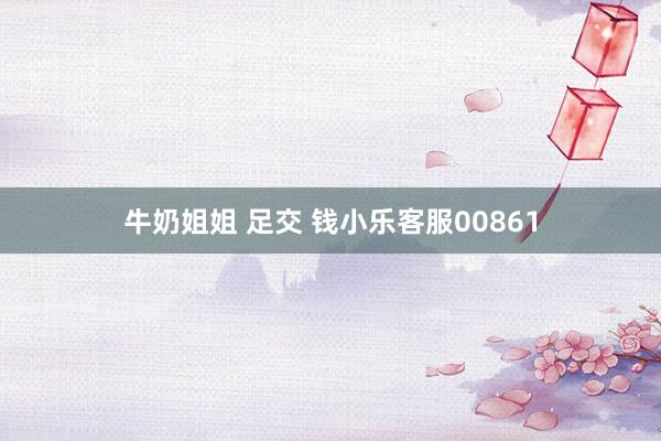 牛奶姐姐 足交 钱小乐客服00861