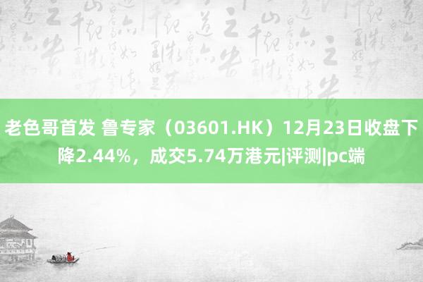 老色哥首发 鲁专家（03601.HK）12月23日收盘下降2.44%，成交5.74万港元|评测|pc端