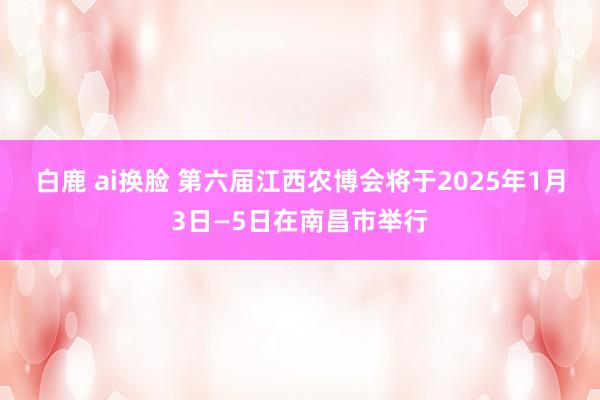 白鹿 ai换脸 第六届江西农博会将于2025年1月3日—5日在南昌市举行