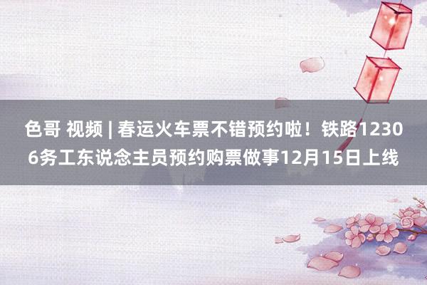 色哥 视频 | 春运火车票不错预约啦！铁路12306务工东说念主员预约购票做事12月15日上线